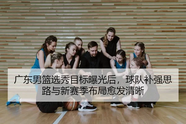 广东男篮选秀目标曝光后，球队补强思路与新赛季布局愈发清晰